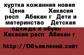 куртка кожанная новая › Цена ­ 1 500 - Хакасия респ., Абакан г. Дети и материнство » Детская одежда и обувь   . Хакасия респ.,Абакан г.